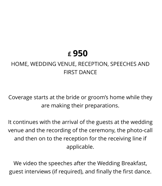 Coverage starts at the bride or groom’s home while they are making their preparations. It continues with the arrival of the guests at the wedding venue and the recording of the ceremony, the photo-call and then on to the reception for the receiving line if applicable.We video the speeches after the Wedding Breakfast, guest interviews (if required), and finally the first dance. 950 HOME, WEDDING VENUE, RECEPTION, SPEECHES ANDFIRST DANCE DELUXE WEDDING VIDEO £