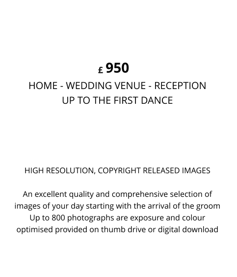 HIGH RESOLUTION, COPYRIGHT RELEASED IMAGESAn excellent quality and comprehensive selection of images of your day starting with the arrival of the groom Up to 800 photographs are exposure and colour optimised provided on thumb drive or digital download 950 HOME - WEDDING VENUE - RECEPTION UP TO THE FIRST DANCE  CONTEMPORARY LIFESTYLE £