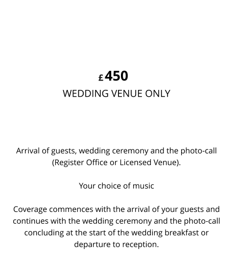 Arrival of guests, wedding ceremony and the photo-call (Register Office or Licensed Venue).  Your choice of music  Coverage commences with the arrival of your guests and continues with the wedding ceremony and the photo-call concluding at the start of the wedding breakfast or departure to reception. 450 WEDDING VENUE ONLY  WEDDING & PHOTO-CALL VIDEO £