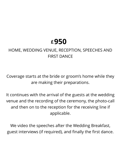 Coverage starts at the bride or groom’s home while they are making their preparations. It continues with the arrival of the guests at the wedding venue and the recording of the ceremony, the photo-call and then on to the reception for the receiving line if applicable.We video the speeches after the Wedding Breakfast, guest interviews (if required), and finally the first dance. 950 HOME, WEDDING VENUE, RECEPTION, SPEECHES ANDFIRST DANCE DELUXE WEDDING VIDEO £