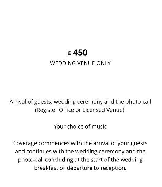 Arrival of guests, wedding ceremony and the photo-call (Register Office or Licensed Venue).  Your choice of music  Coverage commences with the arrival of your guests and continues with the wedding ceremony and the photo-call concluding at the start of the wedding breakfast or departure to reception. 450 WEDDING VENUE ONLY  WEDDING & PHOTO-CALL VIDEO £