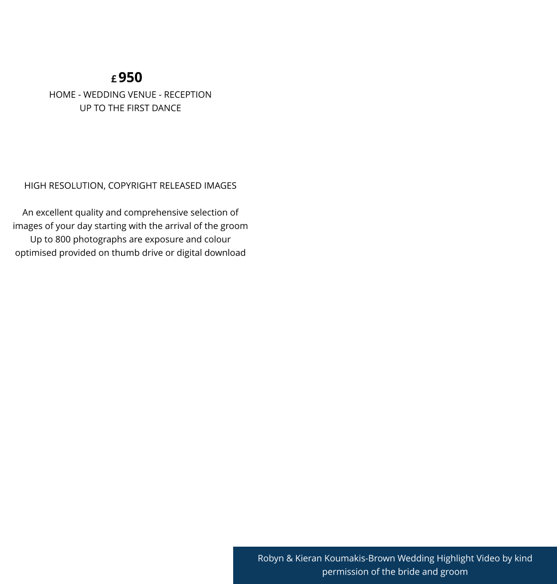 Robyn & Kieran Koumakis-Brown Wedding Highlight Video by kind permission of the bride and groom HIGH RESOLUTION, COPYRIGHT RELEASED IMAGESAn excellent quality and comprehensive selection of images of your day starting with the arrival of the groom Up to 800 photographs are exposure and colour optimised provided on thumb drive or digital download 950 HOME - WEDDING VENUE - RECEPTION UP TO THE FIRST DANCE  CONTEMPORARY LIFESTYLE £